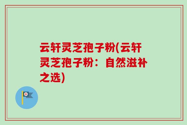 云轩灵芝孢子粉(云轩灵芝孢子粉：自然滋补之选)