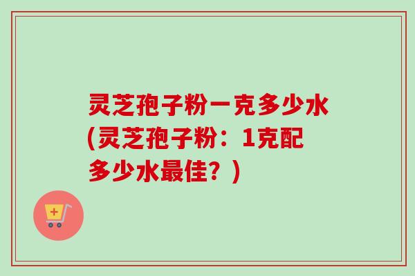 灵芝孢子粉一克多少水(灵芝孢子粉:1克配多少水佳?) 灵芝孢子粉一克多少水(灵芝孢子粉:1克配多少水佳?)