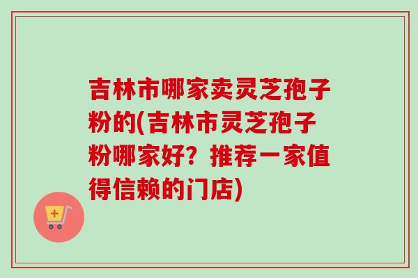 吉林市哪家卖灵芝孢子粉的(吉林市灵芝孢子粉哪家好?推荐一家值得信赖的门店) 吉林市哪家卖灵芝孢子粉的(吉林市灵芝孢子粉哪家好?推荐一家值得信赖的门店)