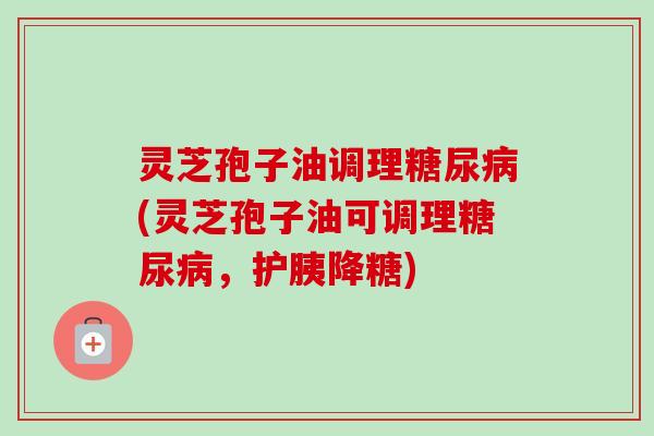 灵芝孢子油调理(灵芝孢子油可调理,护胰降糖) 灵芝孢子油调理(灵芝孢子油可调理,护胰降糖)