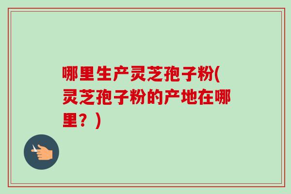 哪里生产灵芝孢子粉(灵芝孢子粉的产地在哪里?) 哪里生产灵芝孢子粉(灵芝孢子粉的产地在哪里?)