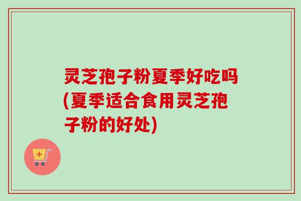 灵芝孢子粉夏季好吃吗(夏季适合食用灵芝孢子粉的好处)