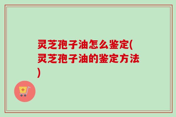 灵芝孢子油怎么鉴定(灵芝孢子油的鉴定方法)