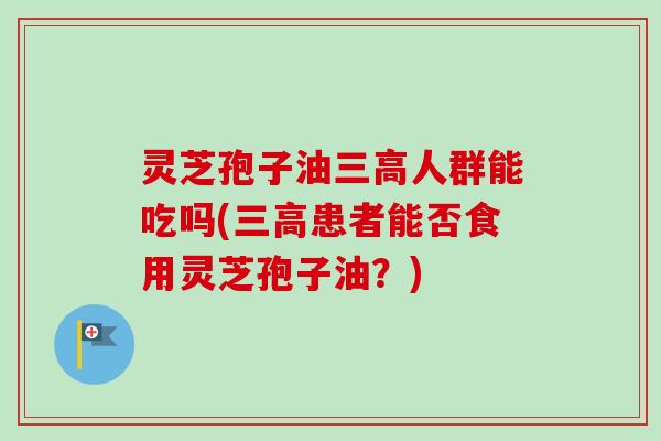 灵芝孢子油人群能吃吗(患者能否食用灵芝孢子油?) 灵芝孢子油人群能吃吗(患者能否食用灵芝孢子油?)