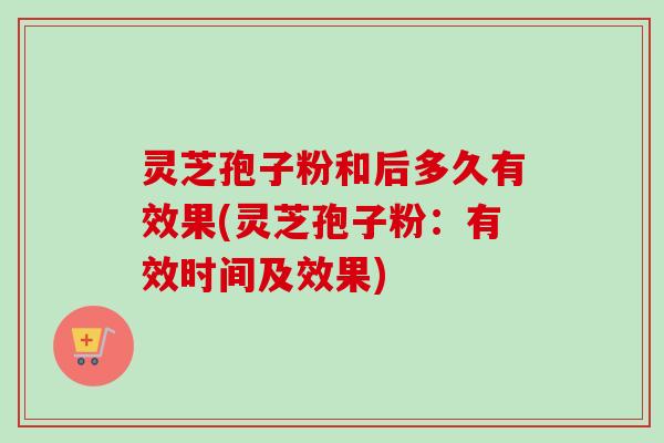 灵芝孢子粉和后多久有效果(灵芝孢子粉:有效时间及效果) 灵芝孢子粉和后多久有效果(灵芝孢子粉:有效时间及效果)