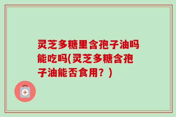 灵芝多糖里含孢子油吗能吃吗(灵芝多糖含孢子油能否食用?) 灵芝多糖里含孢子油吗能吃吗(灵芝多糖含孢子油能否食用?)