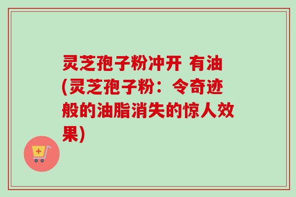 灵芝孢子粉冲开 有油(灵芝孢子粉:令奇迹般的油脂消失的惊人效果) 灵芝孢子粉冲开 有油(灵芝孢子粉:令奇迹般的油脂消失的惊人效果)