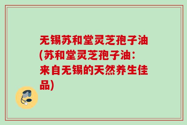 无锡苏和堂灵芝孢子油(苏和堂灵芝孢子油:来自无锡的天然养生佳品) 无锡苏和堂灵芝孢子油(苏和堂灵芝孢子油:来自无锡的天然养生佳品)