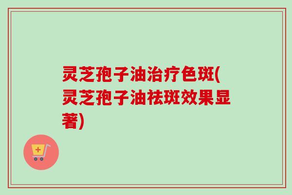 灵芝孢子油色斑(灵芝孢子油祛斑效果显著) 灵芝孢子油色斑(灵芝孢子油祛斑效果显著)