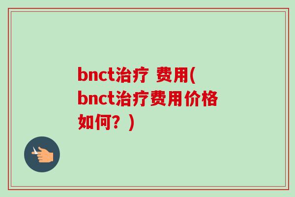 bnct 费用(bnct费用价格如何?) bnct 费用(bnct费用价格如何?)