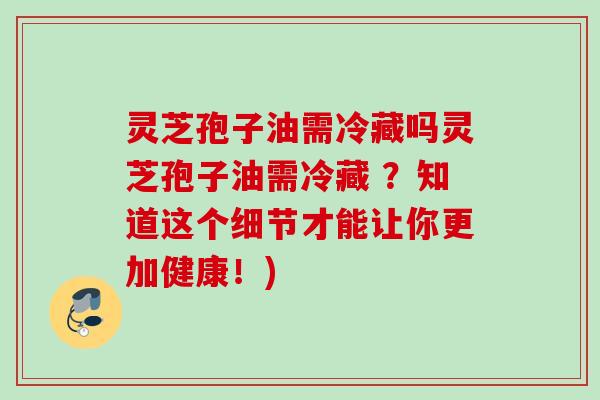 灵芝孢子油需冷藏吗灵芝孢子油需冷藏 ?知道这个细节才能让你更加健康!) 灵芝孢子油需冷藏吗灵芝孢子油需冷藏 ?知道这个细节才能让你更加健康!)