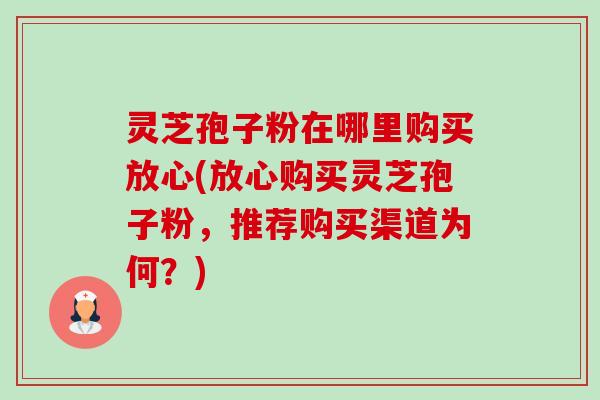 灵芝孢子粉在哪里购买放心(放心购买灵芝孢子粉,推荐购买渠道为何?) 灵芝孢子粉在哪里购买放心(放心购买灵芝孢子粉,推荐购买渠道为何?)
