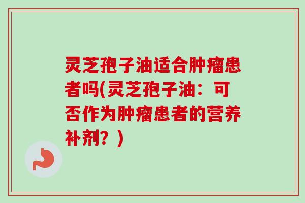 灵芝孢子油适合患者吗(灵芝孢子油:可否作为患者的营养补剂?) 灵芝孢子油适合患者吗(灵芝孢子油:可否作为患者的营养补剂?)