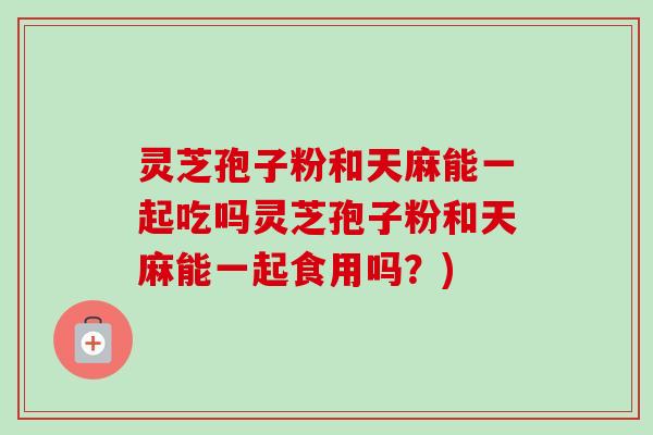 灵芝孢子粉和天麻能一起吃吗灵芝孢子粉和天麻能一起食用吗?) 灵芝孢子粉和天麻能一起吃吗灵芝孢子粉和天麻能一起食用吗?)
