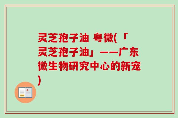 灵芝孢子油 粤微(「灵芝孢子油」——广东微生物研究中心的新宠) 灵芝孢子油 粤微(「灵芝孢子油」——广东微生物研究中心的新宠)