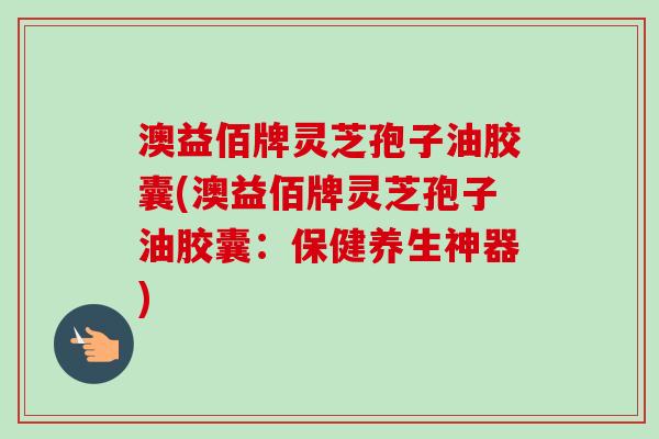 澳益佰牌灵芝孢子油胶囊(澳益佰牌灵芝孢子油胶囊:保健养生神器) 澳益佰牌灵芝孢子油胶囊(澳益佰牌灵芝孢子油胶囊:保健养生神器)