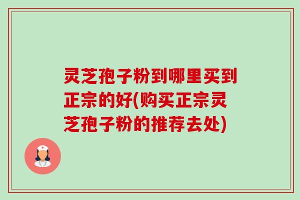 灵芝孢子粉到哪里买到正宗的好(购买正宗灵芝孢子粉的推荐去处)