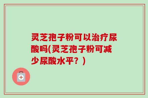 灵芝孢子粉可以尿酸吗(灵芝孢子粉可减少尿酸水平?) 灵芝孢子粉可以尿酸吗(灵芝孢子粉可减少尿酸水平?)