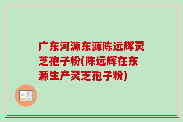 广东河源东源陈远辉灵芝孢子粉(陈远辉在东源生产灵芝孢子粉) 广东河源东源陈远辉灵芝孢子粉(陈远辉在东源生产灵芝孢子粉)