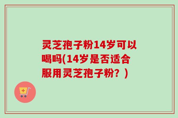 灵芝孢子粉14岁可以喝吗(14岁是否适合服用灵芝孢子粉？)