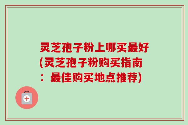 灵芝孢子粉上哪买好(灵芝孢子粉购买指南:佳购买地点推荐) 灵芝孢子粉上哪买好(灵芝孢子粉购买指南:佳购买地点推荐)
