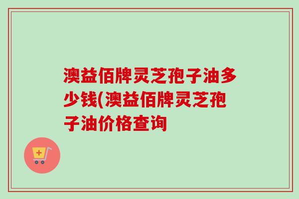 澳益佰牌灵芝孢子油多少钱(澳益佰牌灵芝孢子油价格查询 澳益佰牌灵芝孢子油多少钱(澳益佰牌灵芝孢子油价格查询
