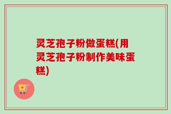灵芝孢子粉做蛋糕(用灵芝孢子粉制作美味蛋糕) 灵芝孢子粉做蛋糕(用灵芝孢子粉制作美味蛋糕)