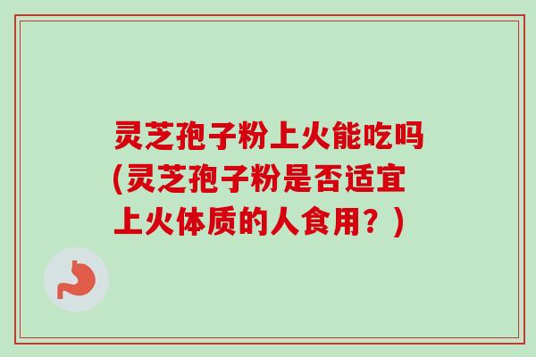 灵芝孢子粉上火能吃吗(灵芝孢子粉是否适宜上火体质的人食用?) 灵芝孢子粉上火能吃吗(灵芝孢子粉是否适宜上火体质的人食用?)