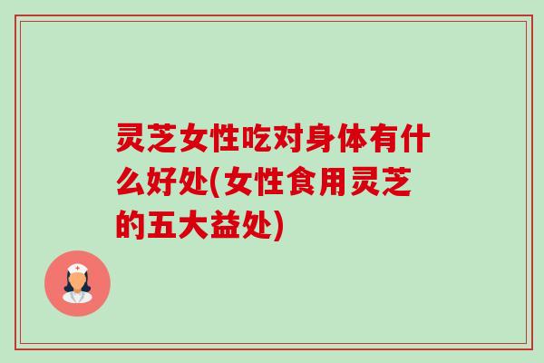 灵芝女性吃对身体有什么好处(女性食用灵芝的五大益处) 灵芝女性吃对身体有什么好处(女性食用灵芝的五大益处)