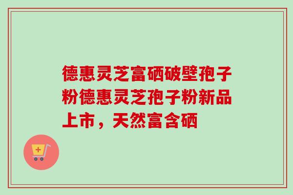德惠灵芝富硒破壁孢子粉德惠灵芝孢子粉新品上市,天然富含硒 德惠灵芝富硒破壁孢子粉德惠灵芝孢子粉新品上市,天然富含硒