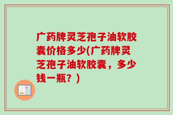 广药牌灵芝孢子油软胶囊价格多少(广药牌灵芝孢子油软胶囊,多少钱一瓶?) 广药牌灵芝孢子油软胶囊价格多少(广药牌灵芝孢子油软胶囊,多少钱一瓶?)