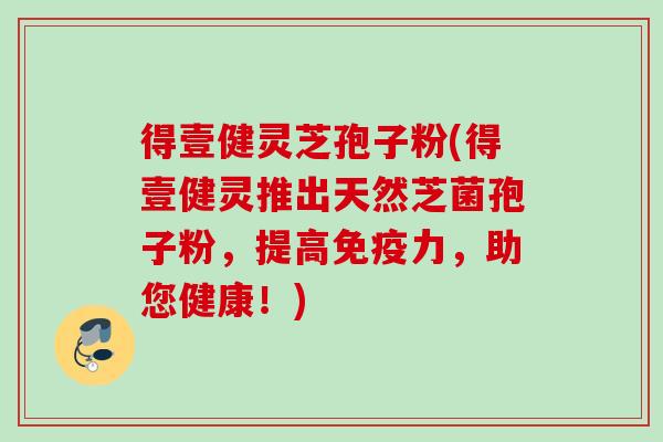 得壹健灵芝孢子粉(得壹健灵推出天然芝菌孢子粉,提高免疫力,助您健康!) 得壹健灵芝孢子粉(得壹健灵推出天然芝菌孢子粉,提高免疫力,助您健康!)