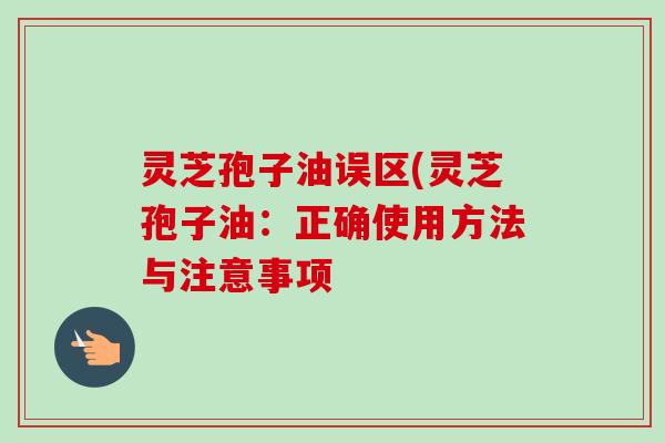 灵芝孢子油误区(灵芝孢子油:正确使用方法与注意事项 灵芝孢子油误区(灵芝孢子油:正确使用方法与注意事项