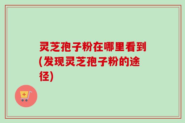灵芝孢子粉在哪里看到(发现灵芝孢子粉的途径)
