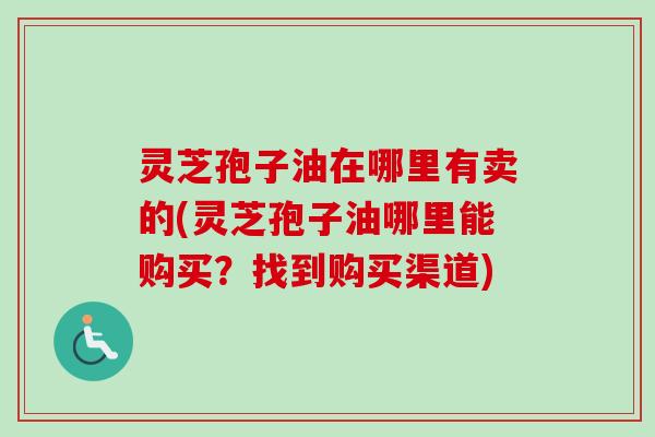 灵芝孢子油在哪里有卖的(灵芝孢子油哪里能购买?找到购买渠道) 灵芝孢子油在哪里有卖的(灵芝孢子油哪里能购买?找到购买渠道)