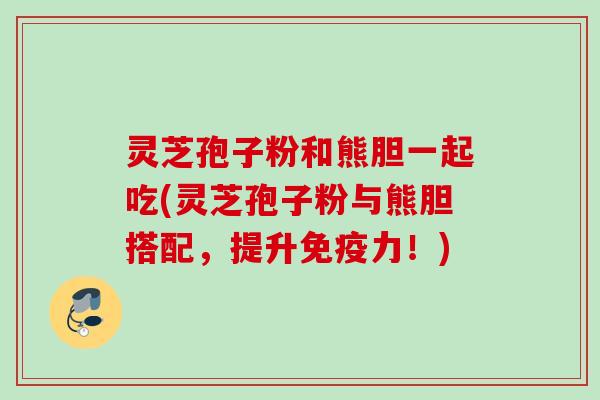 灵芝孢子粉和熊胆一起吃(灵芝孢子粉与熊胆搭配，提升免疫力！)