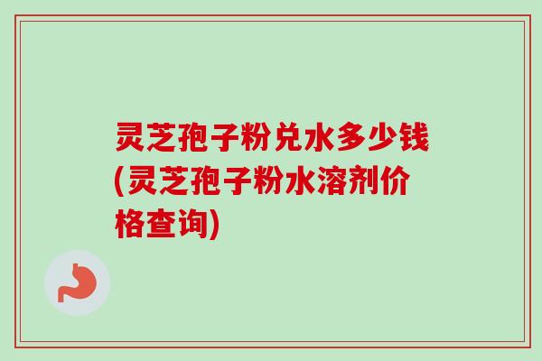 灵芝孢子粉兑水多少钱(灵芝孢子粉水溶剂价格查询)