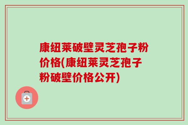 康纽莱破壁灵芝孢子粉价格(康纽莱灵芝孢子粉破壁价格公开) 康纽莱破壁灵芝孢子粉价格(康纽莱灵芝孢子粉破壁价格公开)