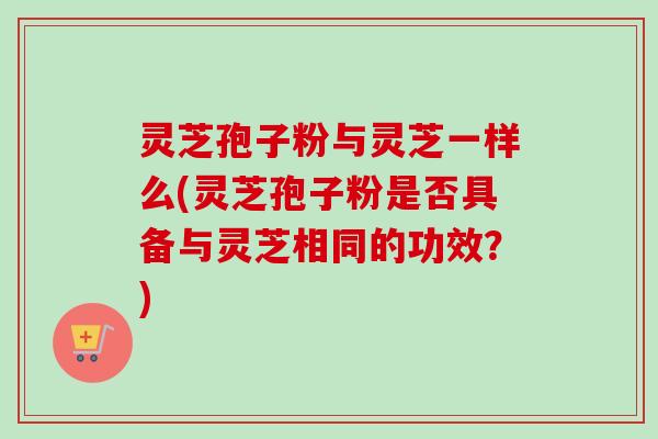 灵芝孢子粉与灵芝一样么(灵芝孢子粉是否具备与灵芝相同的功效？)