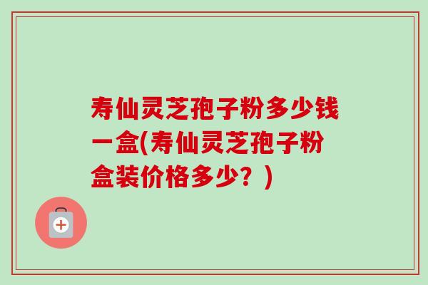 寿仙灵芝孢子粉多少钱一盒(寿仙灵芝孢子粉盒装价格多少?) 寿仙灵芝孢子粉多少钱一盒(寿仙灵芝孢子粉盒装价格多少?)