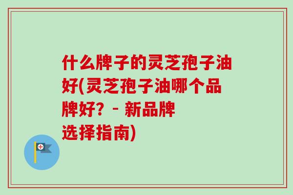 什么牌子的灵芝孢子油好(灵芝孢子油哪个品牌好?- 新品牌 选择指南) 什么牌子的灵芝孢子油好(灵芝孢子油哪个品牌好?- 新品牌 选择指南)