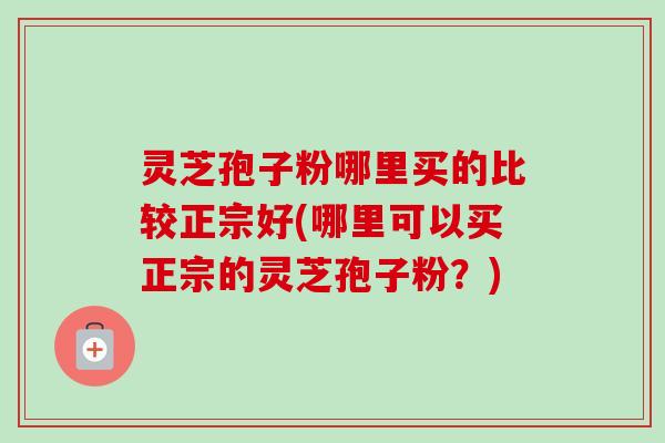 灵芝孢子粉哪里买的比较正宗好(哪里可以买正宗的灵芝孢子粉?) 灵芝孢子粉哪里买的比较正宗好(哪里可以买正宗的灵芝孢子粉?)