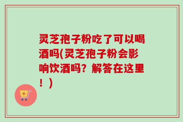 灵芝孢子粉吃了可以喝酒吗(灵芝孢子粉会影响饮酒吗?解答在这里!) 灵芝孢子粉吃了可以喝酒吗(灵芝孢子粉会影响饮酒吗?解答在这里!)