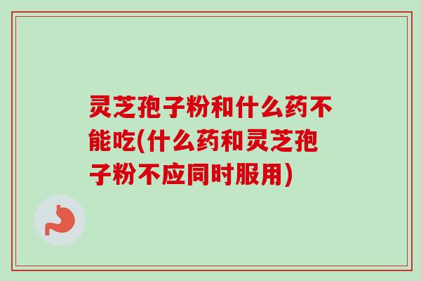 灵芝孢子粉和什么药不能吃(什么药和灵芝孢子粉不应同时服用)