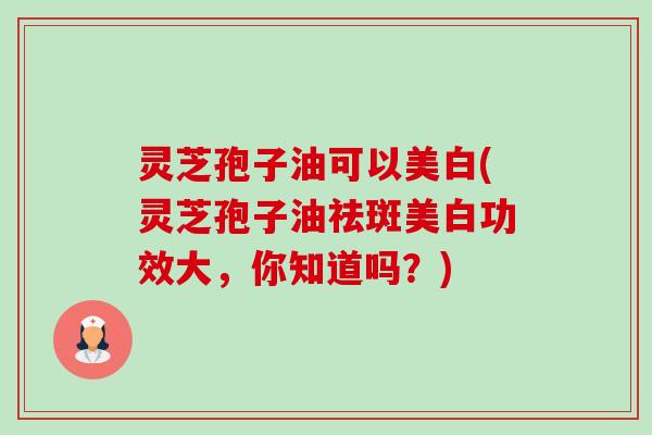 灵芝孢子油可以美白(灵芝孢子油祛斑美白功效大，你知道吗？)