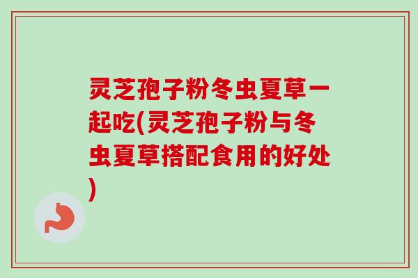 灵芝孢子粉冬虫夏草一起吃(灵芝孢子粉与冬虫夏草搭配食用的好处)