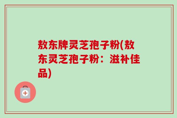 敖东牌灵芝孢子粉(敖东灵芝孢子粉:滋补佳品) 敖东牌灵芝孢子粉(敖东灵芝孢子粉:滋补佳品)