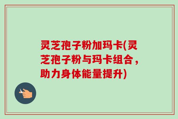 灵芝孢子粉加玛卡(灵芝孢子粉与玛卡组合,助力身体能量提升) 灵芝孢子粉加玛卡(灵芝孢子粉与玛卡组合,助力身体能量提升)