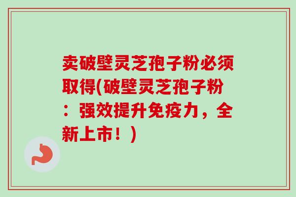 卖破壁灵芝孢子粉必须取得(破壁灵芝孢子粉:强效提升免疫力,全新上市!) 卖破壁灵芝孢子粉必须取得(破壁灵芝孢子粉:强效提升免疫力,全新上市!)