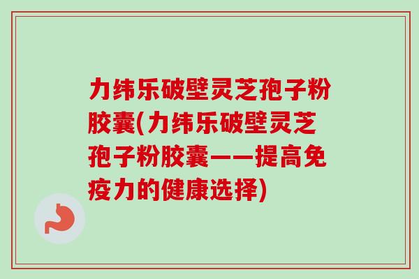 力纬乐破壁灵芝孢子粉胶囊(力纬乐破壁灵芝孢子粉胶囊——提高免疫力的健康选择)